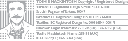 TOSHIE MACKINTOSH Copyright / Registered Designs Tartan: EC Registered Design No: 001583311-0001 Scottish Register of Tartans: 10047 Graphic: EC Registered Design No: 001121214-001 Textiles: EC Registered Design No: 000966544-0001/5 Checker Logo: Trademark: 2511586(UK) 86632351(USA) Toshie Mackintosh Name: 2514981(UK) 014133672(EC) 86632341(USA)